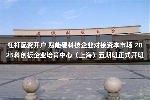 杠杆配资开户 赋能硬科技企业对接资本市场 2025科创板企业培育中心（上海）五期班正式开班