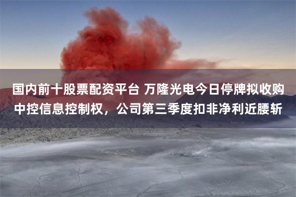 国内前十股票配资平台 万隆光电今日停牌拟收购中控信息控制权,公司第三季度扣非净利近腰斩